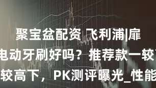 聚宝盆配资 飞利浦|扉乐|欧乐B电动牙刷好吗？推荐款一较高下，PK测评曝光_性能_口腔_品牌