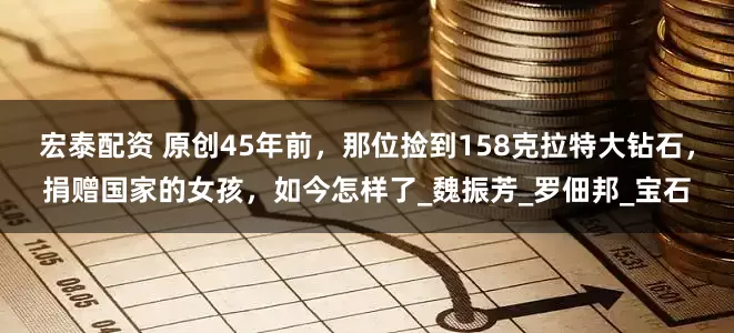 宏泰配资 原创45年前，那位捡到158克拉特大钻石，捐赠国家的女孩，如今怎样了_魏振芳_罗佃邦_宝石