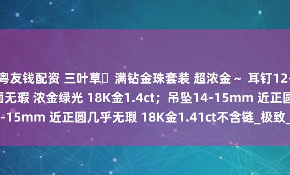 粤友钱配资 三叶草️满钻金珠套装 超浓金～ 耳钉12-13mm 正圆极光镜面无瑕 浓金绿光 18K金1.4ct；吊坠14-15mm 近正圆几乎无瑕 18K金1.41ct不含链_极致_明亮_白色