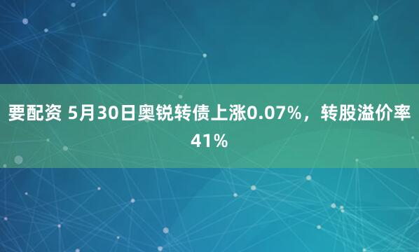 要配资 5月30日奥锐转债上涨0.07%，转股溢价率41%