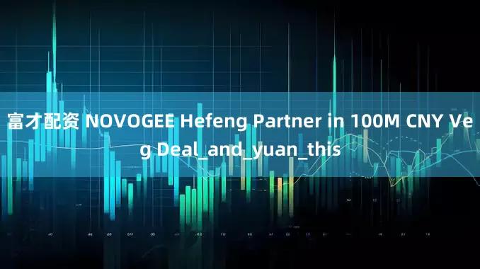 富才配资 NOVOGEE Hefeng Partner in 100M CNY Veg Deal_and_yuan_this