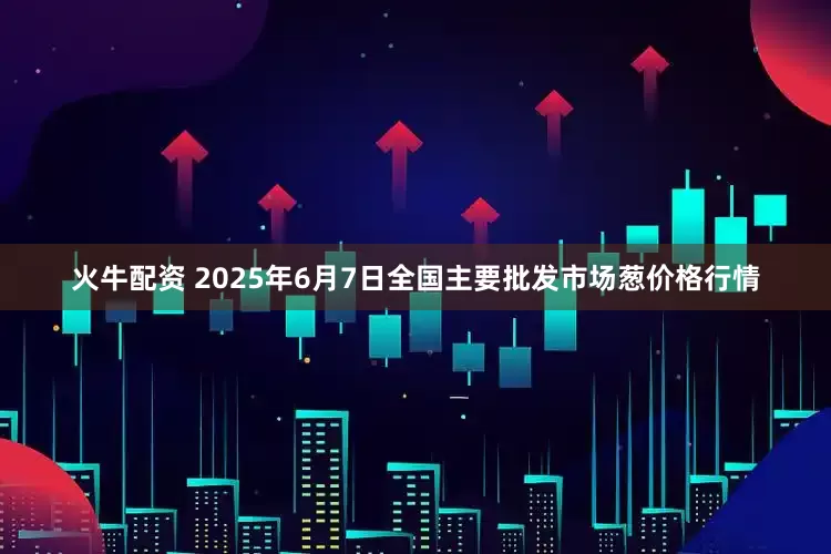 火牛配资 2025年6月7日全国主要批发市场葱价格行情