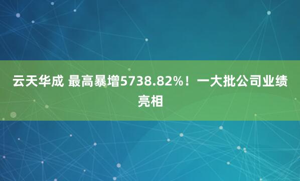 云天华成 最高暴增5738.82%！一大批公司业绩亮相