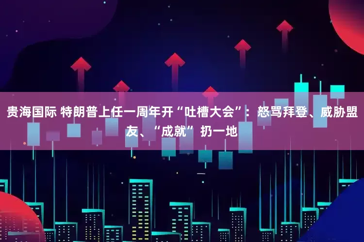 贵海国际 特朗普上任一周年开“吐槽大会”：怒骂拜登、威胁盟友、“成就” 扔一地