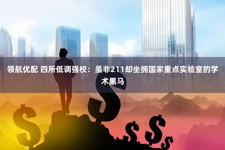 领航优配 四所低调强校：虽非211却坐拥国家重点实验室的学术黑马