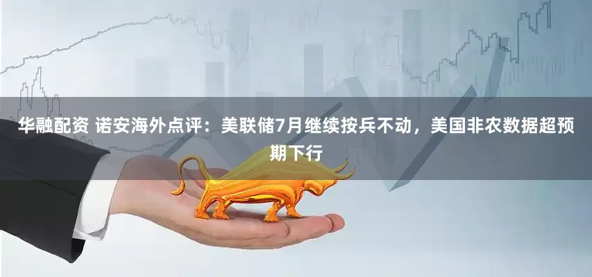 华融配资 诺安海外点评：美联储7月继续按兵不动，美国非农数据超预期下行