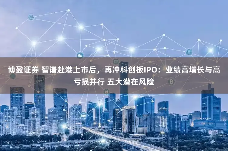博盈证券 智谱赴港上市后，再冲科创板IPO：业绩高增长与高亏损并行 五大潜在风险