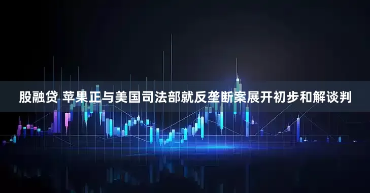 股融贷 苹果正与美国司法部就反垄断案展开初步和解谈判